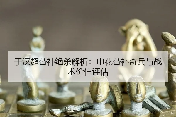 于汉超替补绝杀解析：申花替补奇兵与战术价值评估