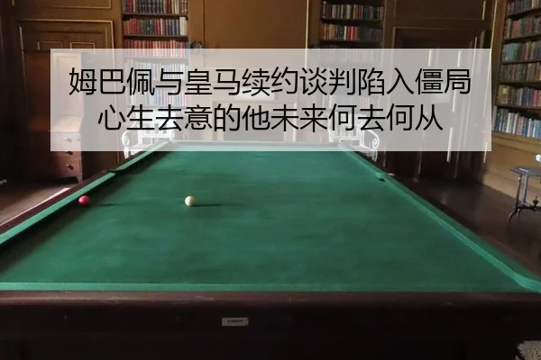 姆巴佩与皇马续约谈判陷入僵局 心生去意的他未来何去何从